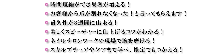 時間短縮ができ集客が増える!お客様から爪が割れなくなった!と言ってもらえます!耐久性が3週間に出来る!美しくスピーディーに仕上げるコツがわかる!ネイルサロンワークの現場で腕を磨ける!スカルプチュアやケアまで学べ、検定でもつかえる!